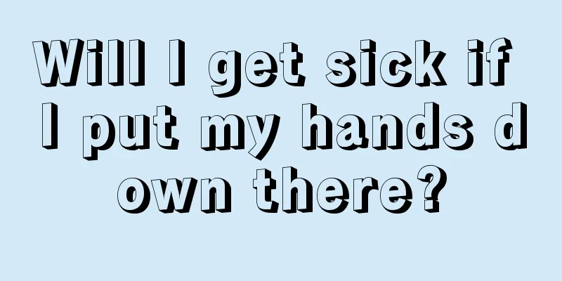 Will I get sick if I put my hands down there?