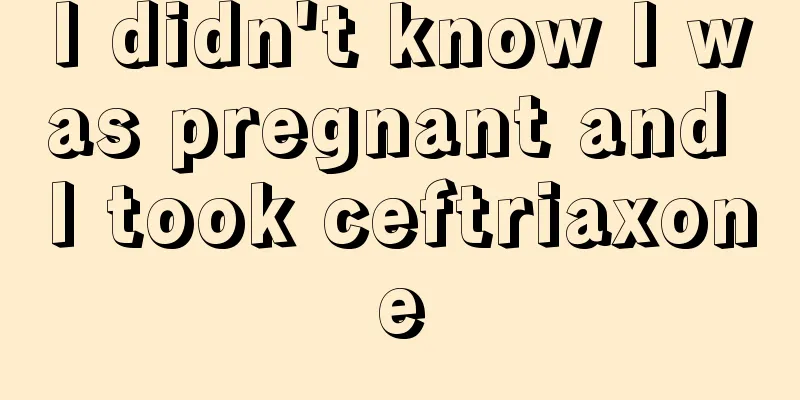 I didn't know I was pregnant and I took ceftriaxone