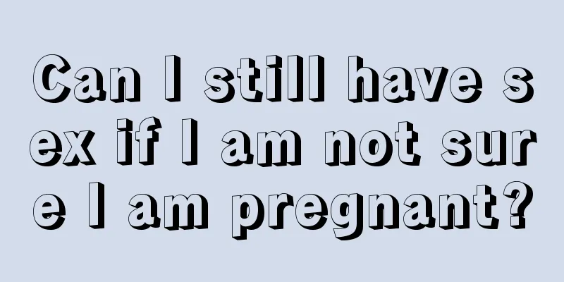 Can I still have sex if I am not sure I am pregnant?