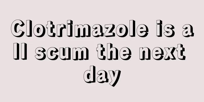 Clotrimazole is all scum the next day