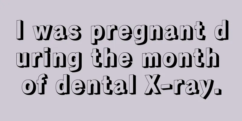 I was pregnant during the month of dental X-ray.