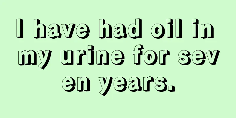 I have had oil in my urine for seven years.