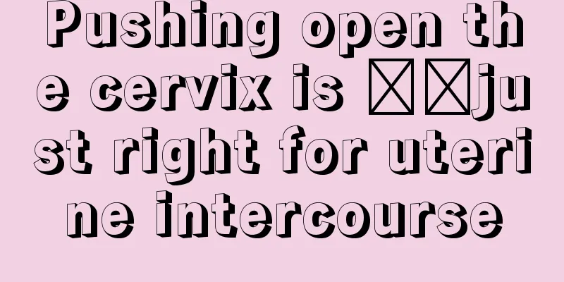 Pushing open the cervix is ​​just right for uterine intercourse