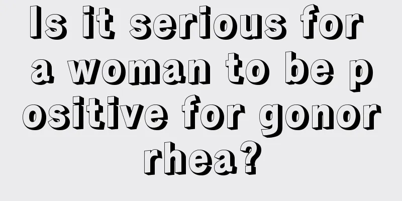 Is it serious for a woman to be positive for gonorrhea?