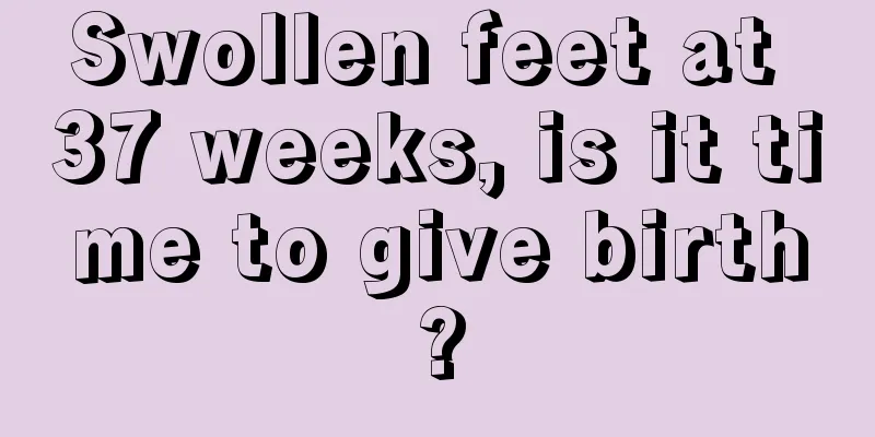 Swollen feet at 37 weeks, is it time to give birth?