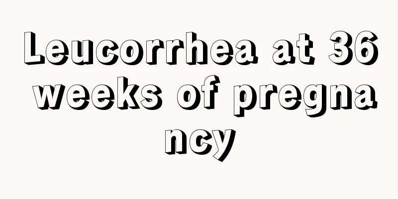 Leucorrhea at 36 weeks of pregnancy