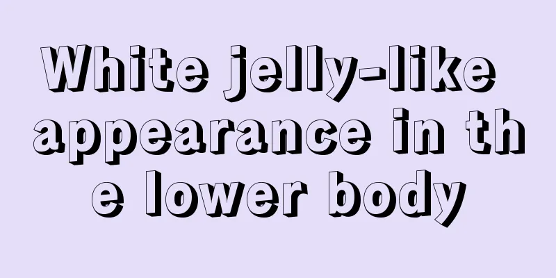 White jelly-like appearance in the lower body