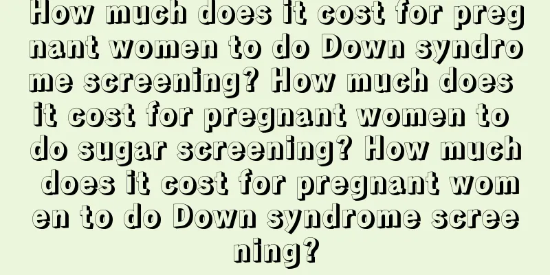 How much does it cost for pregnant women to do Down syndrome screening? How much does it cost for pregnant women to do sugar screening? How much does it cost for pregnant women to do Down syndrome screening?