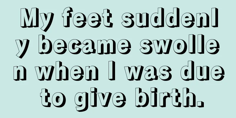 My feet suddenly became swollen when I was due to give birth.