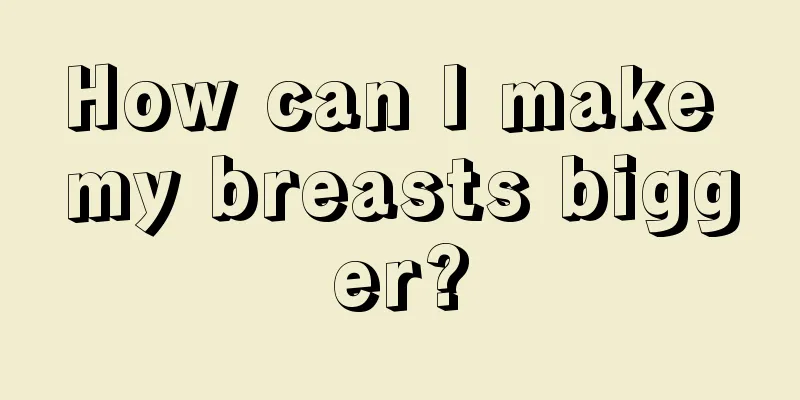 How can I make my breasts bigger?