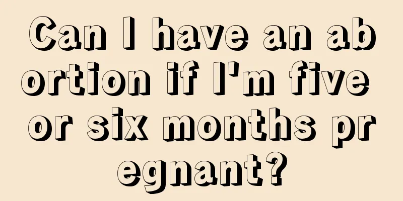 Can I have an abortion if I'm five or six months pregnant?