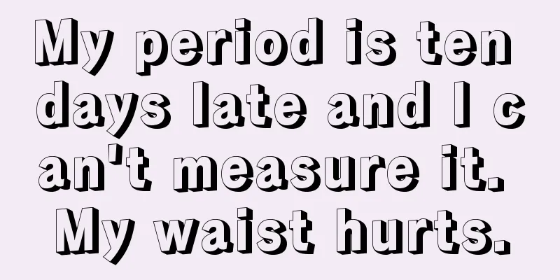 My period is ten days late and I can't measure it. My waist hurts.