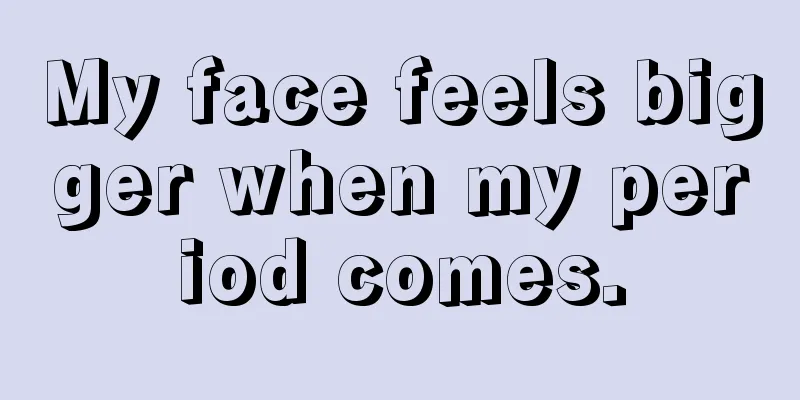 My face feels bigger when my period comes.