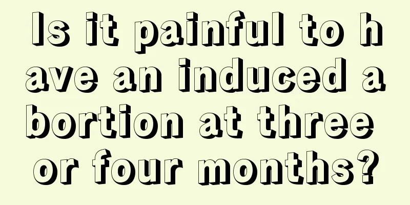 Is it painful to have an induced abortion at three or four months?