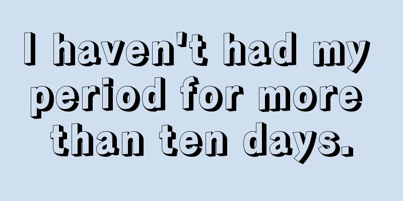 I haven't had my period for more than ten days.