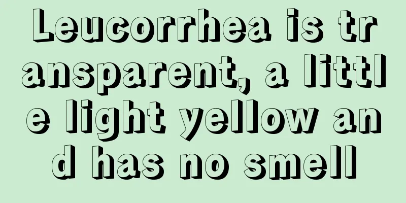 Leucorrhea is transparent, a little light yellow and has no smell