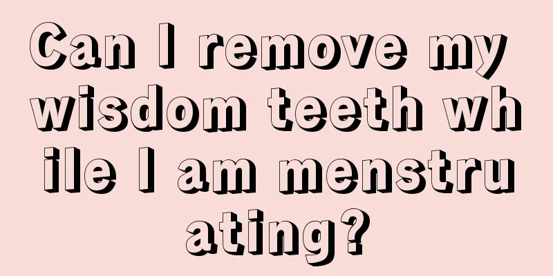 Can I remove my wisdom teeth while I am menstruating?