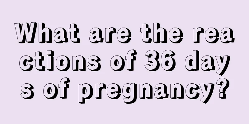 What are the reactions of 36 days of pregnancy?