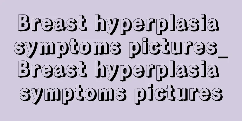 Breast hyperplasia symptoms pictures_Breast hyperplasia symptoms pictures