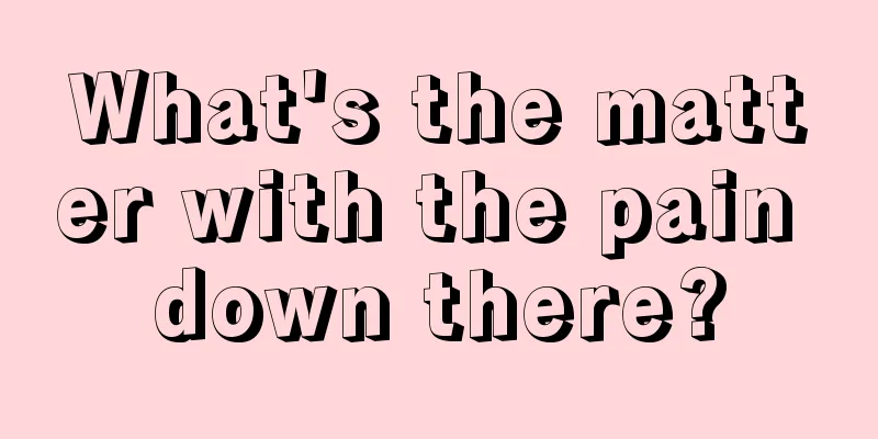 What's the matter with the pain down there?