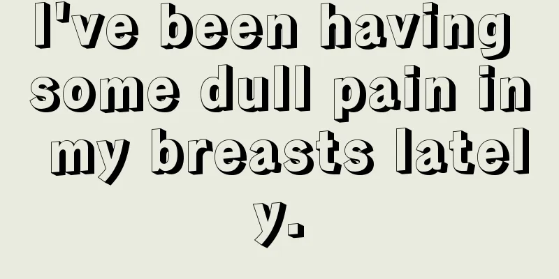 I've been having some dull pain in my breasts lately.