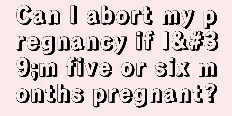 Can I abort my pregnancy if I'm five or six months pregnant?