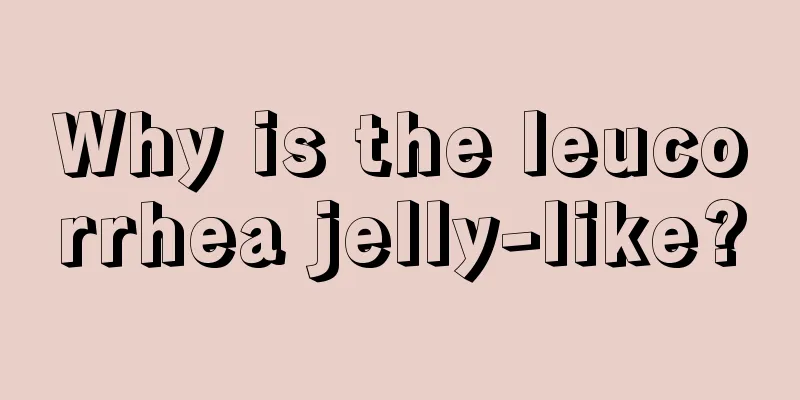 Why is the leucorrhea jelly-like?