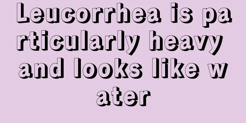 Leucorrhea is particularly heavy and looks like water