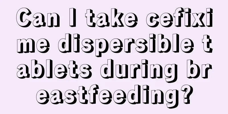 Can I take cefixime dispersible tablets during breastfeeding?