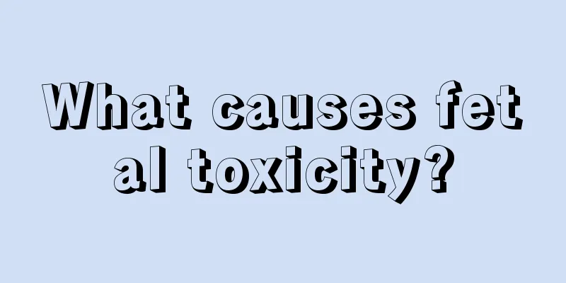 What causes fetal toxicity?