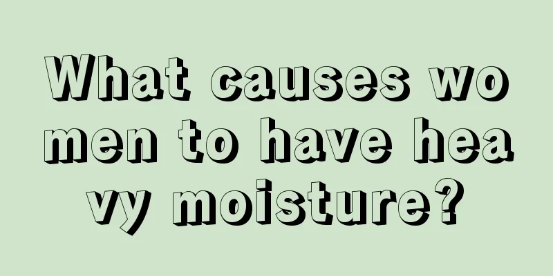 What causes women to have heavy moisture?