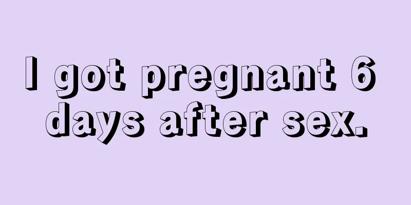 I got pregnant 6 days after sex.