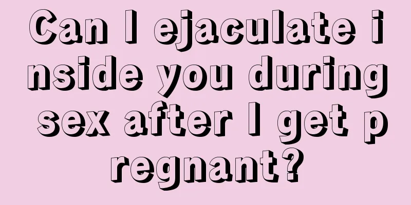 Can I ejaculate inside you during sex after I get pregnant?