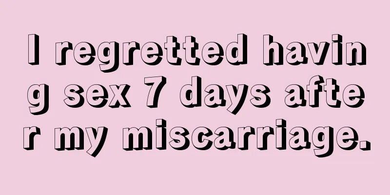 I regretted having sex 7 days after my miscarriage.