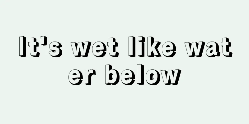 It's wet like water below