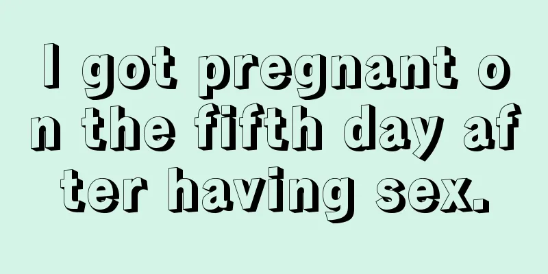 I got pregnant on the fifth day after having sex.