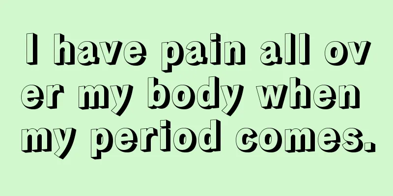 I have pain all over my body when my period comes.