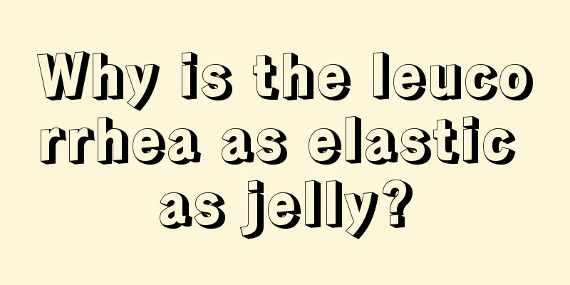 Why is the leucorrhea as elastic as jelly?