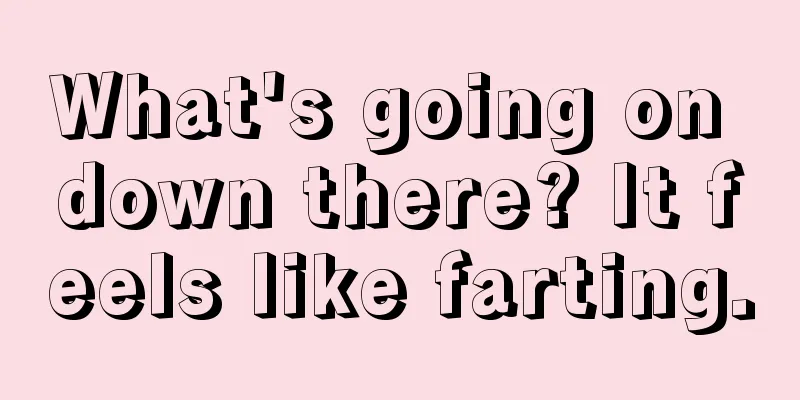 What's going on down there? It feels like farting.