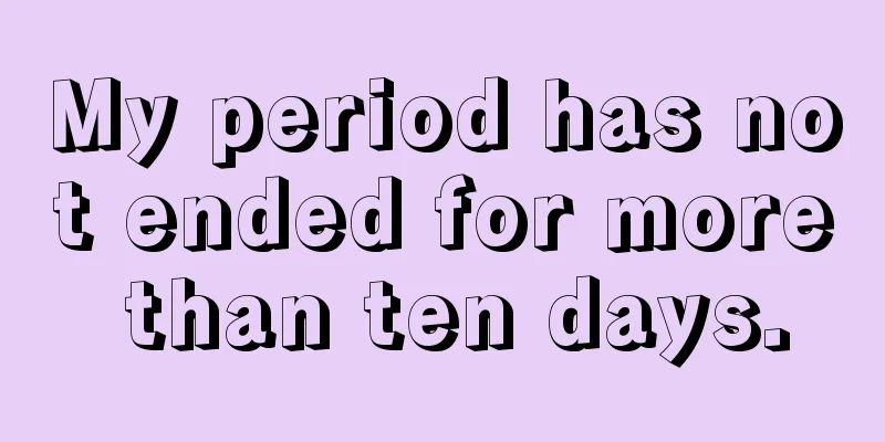 My period has not ended for more than ten days.