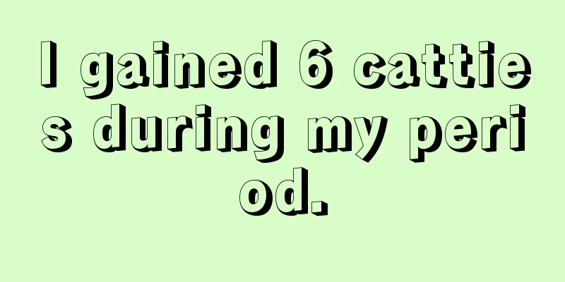 I gained 6 catties during my period.