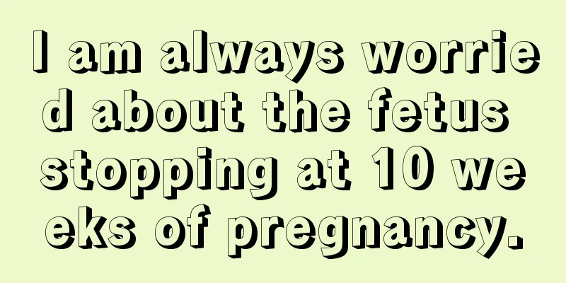 I am always worried about the fetus stopping at 10 weeks of pregnancy.