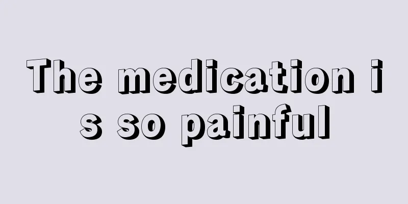 The medication is so painful