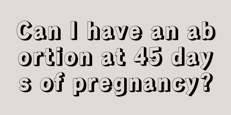 Can I have an abortion at 45 days of pregnancy?