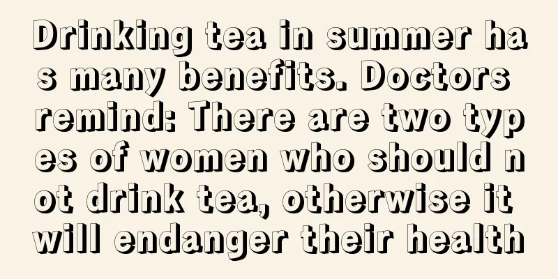 Drinking tea in summer has many benefits. Doctors remind: There are two types of women who should not drink tea, otherwise it will endanger their health