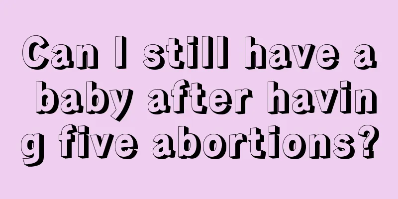 Can I still have a baby after having five abortions?