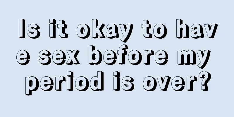 Is it okay to have sex before my period is over?