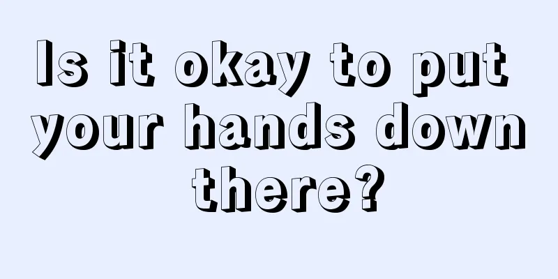 Is it okay to put your hands down there?