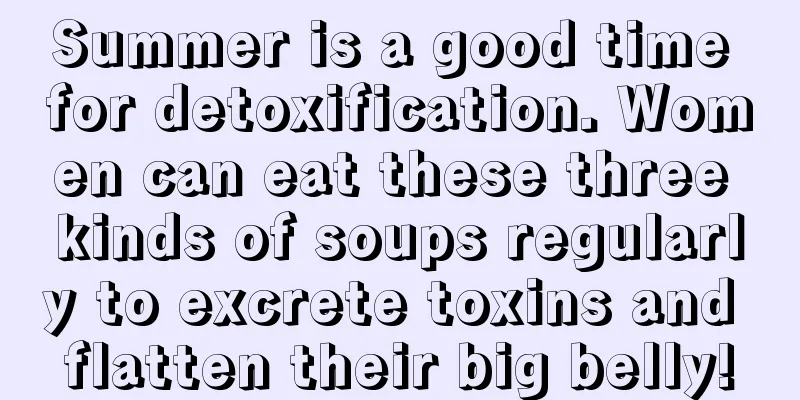 Summer is a good time for detoxification. Women can eat these three kinds of soups regularly to excrete toxins and flatten their big belly!