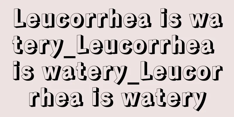 Leucorrhea is watery_Leucorrhea is watery_Leucorrhea is watery